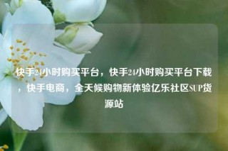 快手24小时购买平台，快手24小时购买平台下载，快手电商，全天候购物新体验亿乐社区SUP货源站