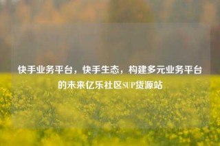 快手业务平台，快手生态，构建多元业务平台的未来亿乐社区SUP货源站
